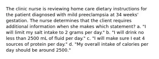 The clinic nurse is reviewing home care dietary instructions for the patient diagnosed with mild preeclampsia at 34 weeks' gestation. The nurse determines that the client requires additional information when she makes which statement? a. "I will limit my salt intake to 2 grams per day." b. "I will drink no less than 2500 mL of fluid per day." c. "I will make sure I eat 4 sources of protein per day." d. "My overall intake of calories per day should be around 2500."