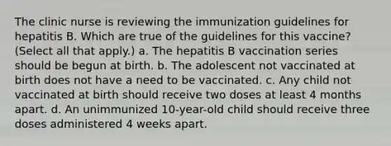 The clinic nurse is reviewing the immunization guidelines for hepatitis B. Which are true of the guidelines for this vaccine? (Select all that apply.) a. The hepatitis B vaccination series should be begun at birth. b. The adolescent not vaccinated at birth does not have a need to be vaccinated. c. Any child not vaccinated at birth should receive two doses at least 4 months apart. d. An unimmunized 10-year-old child should receive three doses administered 4 weeks apart.