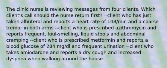 The clinic nurse is reviewing messages from four clients. Which client's call should the nurse return first? --client who has just taken albuterol and reports a heart rate of 108/min and a coarse tremor in both arms --client who is prescribed azithromycin and reports frequent, foul-smelling, liquid stools and abdominal cramping --client who is prescribed metformin and reports a blood glucose of 284 mg/dl and frequent urination --client who takes amiodarone and reports a dry cough and increased dyspnea when walking around the house