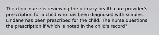 The clinic nurse is reviewing the primary health care provider's prescription for a child who has been diagnosed with scabies. Lindane has been prescribed for the child. The nurse questions the prescription if which is noted in the child's record?