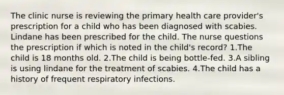 The clinic nurse is reviewing the primary health care provider's prescription for a child who has been diagnosed with scabies. Lindane has been prescribed for the child. The nurse questions the prescription if which is noted in the child's record? 1.The child is 18 months old. 2.The child is being bottle-fed. 3.A sibling is using lindane for the treatment of scabies. 4.The child has a history of frequent respiratory infections.