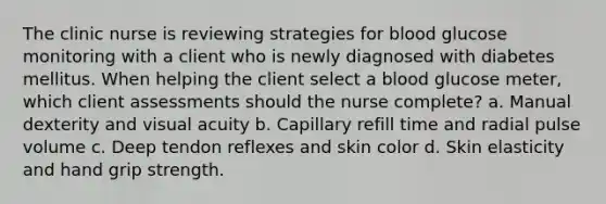 The clinic nurse is reviewing strategies for blood glucose monitoring with a client who is newly diagnosed with diabetes mellitus. When helping the client select a blood glucose meter, which client assessments should the nurse complete? a. Manual dexterity and visual acuity b. Capillary refill time and radial pulse volume c. Deep tendon reflexes and skin color d. Skin elasticity and hand grip strength.