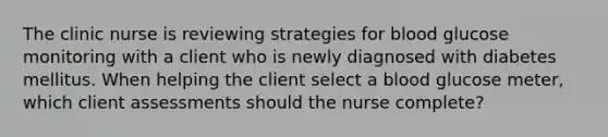 The clinic nurse is reviewing strategies for blood glucose monitoring with a client who is newly diagnosed with diabetes mellitus. When helping the client select a blood glucose meter, which client assessments should the nurse complete?