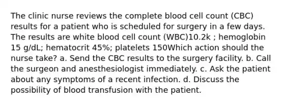 The clinic nurse reviews the complete blood cell count (CBC) results for a patient who is scheduled for surgery in a few days. The results are white blood cell count (WBC)10.2k ; hemoglobin 15 g/dL; hematocrit 45%; platelets 150Which action should the nurse take? a. Send the CBC results to the surgery facility. b. Call the surgeon and anesthesiologist immediately. c. Ask the patient about any symptoms of a recent infection. d. Discuss the possibility of blood transfusion with the patient.