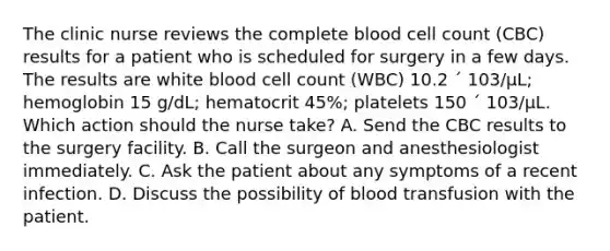 The clinic nurse reviews the complete blood cell count (CBC) results for a patient who is scheduled for surgery in a few days. The results are white blood cell count (WBC) 10.2 ´ 103/µL; hemoglobin 15 g/dL; hematocrit 45%; platelets 150 ´ 103/µL. Which action should the nurse take? A. Send the CBC results to the surgery facility. B. Call the surgeon and anesthesiologist immediately. C. Ask the patient about any symptoms of a recent infection. D. Discuss the possibility of blood transfusion with the patient.