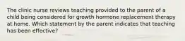 The clinic nurse reviews teaching provided to the parent of a child being considered for growth hormone replacement therapy at home. Which statement by the parent indicates that teaching has been effective?