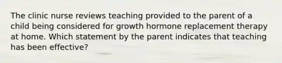 The clinic nurse reviews teaching provided to the parent of a child being considered for growth hormone replacement therapy at home. Which statement by the parent indicates that teaching has been effective?