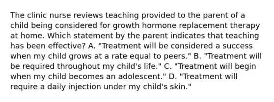 The clinic nurse reviews teaching provided to the parent of a child being considered for growth hormone replacement therapy at home. Which statement by the parent indicates that teaching has been effective? A. "Treatment will be considered a success when my child grows at a rate equal to peers." B. "Treatment will be required throughout my child's life." C. "Treatment will begin when my child becomes an adolescent." D. "Treatment will require a daily injection under my child's skin."