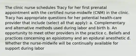 The clinic nurse schedules Tracy for her first prenatal appointment with the certified nurse-midwife (CNM) in the clinic. Tracy has appropriate questions for her potential health-care provider that include (select all that apply): a. Complementary and alternative methods used during labor and birth b. An opportunity to meet other providers in the practice c. Beliefs and practices concerning an episiotomy and an epidural anesthetic d. Whether the nurse-midwife will be continually available for support during labor