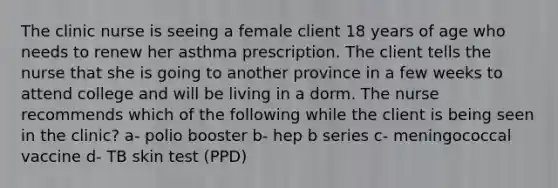 The clinic nurse is seeing a female client 18 years of age who needs to renew her asthma prescription. The client tells the nurse that she is going to another province in a few weeks to attend college and will be living in a dorm. The nurse recommends which of the following while the client is being seen in the clinic? a- polio booster b- hep b series c- meningococcal vaccine d- TB skin test (PPD)