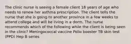 The clinic nurse is seeing a female client 18 years of age who needs to renew her asthma prescription. The client tells the nurse that she is going to another province in a few weeks to attend college and will be living in a dorm. The nurse recommends which of the following while the client is being seen in the clinic? Meningococcal vaccine Polio booster TB skin test (PPD) Hep B series