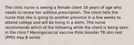 The clinic nurse is seeing a female client 18 years of age who needs to renew her asthma prescription. The client tells the nurse that she is going to another province in a few weeks to attend college and will be living in a dorm. The nurse recommends which of the following while the client is being seen in the clinic? Meningococcal vaccine Polio booster TB skin test (PPD) Hep B series