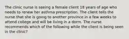 The clinic nurse is seeing a female client 18 years of age who needs to renew her asthma prescription. The client tells the nurse that she is going to another province in a few weeks to attend college and will be living in a dorm. The nurse recommends which of the following while the client is being seen in the clinic?