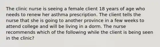 The clinic nurse is seeing a female client 18 years of age who needs to renew her asthma prescription. The client tells the nurse that she is going to another province in a few weeks to attend college and will be living in a dorm. The nurse recommends which of the following while the client is being seen in the clinic?