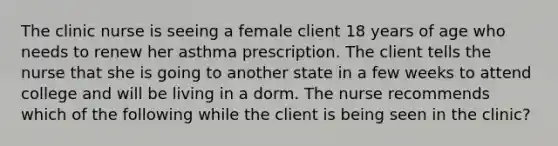 The clinic nurse is seeing a female client 18 years of age who needs to renew her asthma prescription. The client tells the nurse that she is going to another state in a few weeks to attend college and will be living in a dorm. The nurse recommends which of the following while the client is being seen in the clinic?