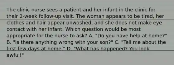 The clinic nurse sees a patient and her infant in the clinic for their 2-week follow-up visit. The woman appears to be tired, her clothes and hair appear unwashed, and she does not make eye contact with her infant. Which question would be most appropriate for the nurse to ask? A. "Do you have help at home?" B. "Is there anything wrong with your son?" C. "Tell me about the first few days at home." D. "What has happened? You look awful!"