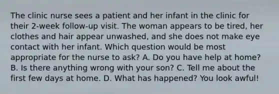 The clinic nurse sees a patient and her infant in the clinic for their 2-week follow-up visit. The woman appears to be tired, her clothes and hair appear unwashed, and she does not make eye contact with her infant. Which question would be most appropriate for the nurse to ask? A. Do you have help at home? B. Is there anything wrong with your son? C. Tell me about the first few days at home. D. What has happened? You look awful!