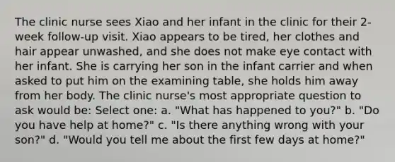 The clinic nurse sees Xiao and her infant in the clinic for their 2-week follow-up visit. Xiao appears to be tired, her clothes and hair appear unwashed, and she does not make eye contact with her infant. She is carrying her son in the infant carrier and when asked to put him on the examining table, she holds him away from her body. The clinic nurse's most appropriate question to ask would be: Select one: a. "What has happened to you?" b. "Do you have help at home?" c. "Is there anything wrong with your son?" d. "Would you tell me about the first few days at home?"