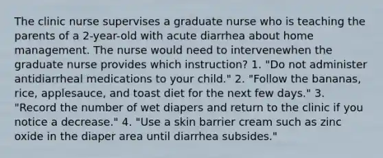 The clinic nurse supervises a graduate nurse who is teaching the parents of a 2-year-old with acute diarrhea about home management. The nurse would need to intervenewhen the graduate nurse provides which instruction? 1. "Do not administer antidiarrheal medications to your child." 2. "Follow the bananas, rice, applesauce, and toast diet for the next few days." 3. "Record the number of wet diapers and return to the clinic if you notice a decrease." 4. "Use a skin barrier cream such as zinc oxide in the diaper area until diarrhea subsides."