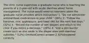 The clinic nurse supervises a graduate nurse who is teaching the parents of a 2-year-old with acute diarrhea about home management. The nurse would need to intervene when the graduate nurse provides which instruction? 1. "Do not administer antidiarrheal medications to your child." (26%) 2. "Follow the bananas, rice, applesauce, and toast diet for the next few days." (32%) 3. "Record the number of wet diapers and return to the clinic if you notice a decrease." (28%) 4. "Use a skin barrier cream such as zinc oxide in the diaper area until diarrhea subsides." (12%) OmittedCorrect answer 2 32%Answered correctly