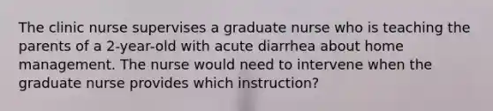 The clinic nurse supervises a graduate nurse who is teaching the parents of a 2-year-old with acute diarrhea about home management. The nurse would need to intervene when the graduate nurse provides which instruction?