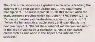 The clinic nurse supervises a graduate nurse who is teaching the parents of a 2 year old with ACUTE DIARRHEA about home management. The nurse would NEED TO INTERVENE when the graduate nurse provides which instruction? #70769904 (24) 1. "Do not administer antidiarrheal medications to your child." 2. "Follow the bananas, rice, applesauce , and toast diet for the next few days." 3. "Record the number of wet diapers and return to the clinic if you notice a decrease" 4. "Use a skin barrier cream such as zinc oxide in the diaper area until diarrhea subsides."