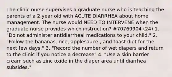 The clinic nurse supervises a graduate nurse who is teaching the parents of a 2 year old with ACUTE DIARRHEA about home management. The nurse would NEED TO INTERVENE when the graduate nurse provides which instruction? #70769904 (24) 1. "Do not administer antidiarrheal medications to your child." 2. "Follow the bananas, rice, applesauce , and toast diet for the next few days." 3. "Record the number of wet diapers and return to the clinic if you notice a decrease" 4. "Use a skin barrier cream such as zinc oxide in the diaper area until diarrhea subsides."