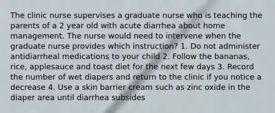 The clinic nurse supervises a graduate nurse who is teaching the parents of a 2 year old with acute diarrhea about home management. The nurse would need to intervene when the graduate nurse provides which instruction? 1. Do not administer antidiarrheal medications to your child 2. Follow the bananas, rice, applesauce and toast diet for the next few days 3. Record the number of wet diapers and return to the clinic if you notice a decrease 4. Use a skin barrier cream such as zinc oxide in the diaper area until diarrhea subsides