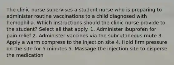 The clinic nurse supervises a student nurse who is preparing to administer routine vaccinations to a child diagnosed with hemophilia. Which instructions should the clinic nurse provide to the student? Select all that apply. 1. Administer ibuprofen for pain relief 2. Administer vaccines via the subcutaneous route 3. Apply a warm compress to the injection site 4. Hold firm pressure on the site for 5 minutes 5. Massage the injection site to disperse the medication