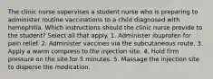 The clinic nurse supervises a student nurse who is preparing to administer routine vaccinations to a child diagnosed with hemophilia. Which instructions should the clinic nurse provide to the student? Select all that apply. 1. Administer ibuprofen for pain relief. 2. Administer vaccines via the subcutaneous route. 3. Apply a warm compress to the injection site. 4. Hold firm pressure on the site for 5 minutes. 5. Massage the injection site to disperse the medication.