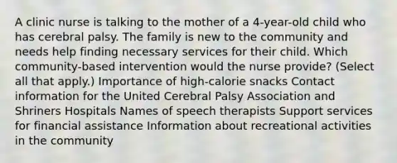 A clinic nurse is talking to the mother of a​ 4-year-old child who has cerebral palsy. The family is new to the community and needs help finding necessary services for their child. Which​ community-based intervention would the nurse​ provide? ​(Select all that​ apply.) Importance of​ high-calorie snacks Contact information for the United Cerebral Palsy Association and Shriners Hospitals Names of speech therapists Support services for financial assistance Information about recreational activities in the community