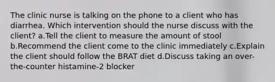 The clinic nurse is talking on the phone to a client who has diarrhea. Which intervention should the nurse discuss with the client? a.Tell the client to measure the amount of stool b.Recommend the client come to the clinic immediately c.Explain the client should follow the BRAT diet d.Discuss taking an over-the-counter histamine-2 blocker