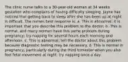 The clinic nurse talks to a 30-year-old woman at 34 weeks gestation who complains of having difficulty sleeping. Jayne has noticed that getting back to sleep after she has been up at night is difficult. The nurses best response is: a. This is abnormal; it is important that you describe this problem to the doctor. b. This is normal, and many women have this same problem during pregnancy; try napping for several hours each morning and afternoon. c. This is abnormal; tell the doctor about this problem because diagnostic testing may be necessary. d. This is normal in pregnancy, particularly during the third trimester when you also feel fetal movement at night; try napping once a day.