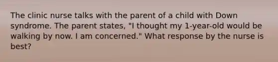 The clinic nurse talks with the parent of a child with Down syndrome. The parent states, "I thought my 1-year-old would be walking by now. I am concerned." What response by the nurse is best?