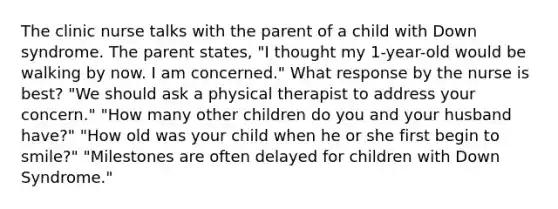 The clinic nurse talks with the parent of a child with Down syndrome. The parent states, "I thought my 1-year-old would be walking by now. I am concerned." What response by the nurse is best? "We should ask a physical therapist to address your concern." "How many other children do you and your husband have?" "How old was your child when he or she first begin to smile?" "Milestones are often delayed for children with Down Syndrome."