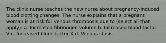 The clinic nurse teaches the new nurse about pregnancy-induced blood clotting changes. The nurse explains that a pregnant woman is at risk for venous thrombosis due to (select all that apply): a. Increased fibrinogen volume b. Increased blood factor V c. Increased blood factor X d. Venous stasis