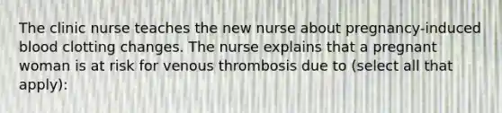 The clinic nurse teaches the new nurse about pregnancy-induced blood clotting changes. The nurse explains that a pregnant woman is at risk for venous thrombosis due to (select all that apply):