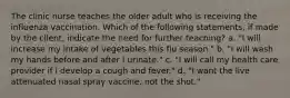 The clinic nurse teaches the older adult who is receiving the influenza vaccination. Which of the following statements, if made by the client, indicate the need for further teaching? a. "I will increase my intake of vegetables this flu season." b. "I will wash my hands before and after I urinate." c. "I will call my health care provider if I develop a cough and fever." d. "I want the live attenuated nasal spray vaccine, not the shot."