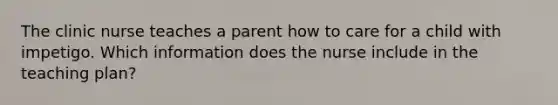 The clinic nurse teaches a parent how to care for a child with impetigo. Which information does the nurse include in the teaching plan?