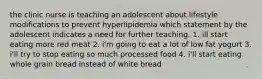 the clinic nurse is teaching an adolescent about lifestyle modifications to prevent hyperlipidemia which statement by the adolescent indicates a need for further teaching. 1. ill start eating more red meat 2. i'm going to eat a lot of low fat yogurt 3. i'll try to stop eating so much processed food 4. i'll start eating whole grain bread instead of white bread