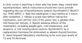 A clinic nurse is teaching a client who has been diag- nosed with hypothyroidism. Which instructions should the nurse provide regarding the use of levothyroxine sodium (Synthroid®)? SELECT ALL THAT APPLY. 1. Take the medication 1 hour before or 2 hours after breakfast. 2. Obtain a pulse rate before taking the medication, and call the clinic if the pulse rate is greater than 100 beats per minute. 3. Report adverse effects of the medication, including weight gain, cold intolerance, and alopecia. 4. Use levothyroxine sodium (Synthroid®) as a replacement hormone for diminished or absent thyroid function. 5. Have frequent laboratory monitoring to be sure your levels of T3 and T4 decrease.