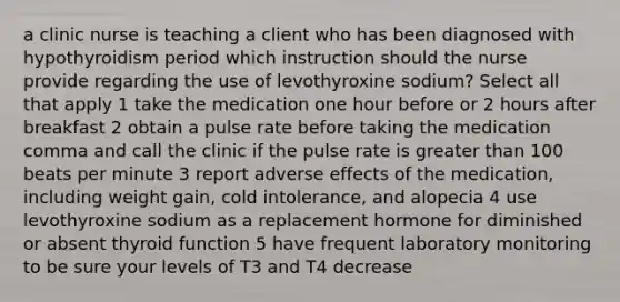 a clinic nurse is teaching a client who has been diagnosed with hypothyroidism period which instruction should the nurse provide regarding the use of levothyroxine sodium? Select all that apply 1 take the medication one hour before or 2 hours after breakfast 2 obtain a pulse rate before taking the medication comma and call the clinic if the pulse rate is <a href='https://www.questionai.com/knowledge/ktgHnBD4o3-greater-than' class='anchor-knowledge'>greater than</a> 100 beats per minute 3 report adverse effects of the medication, including weight gain, cold intolerance, and alopecia 4 use levothyroxine sodium as a replacement hormone for diminished or absent thyroid function 5 have frequent laboratory monitoring to be sure your levels of T3 and T4 decrease