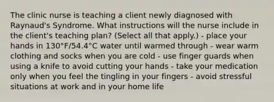 The clinic nurse is teaching a client newly diagnosed with Raynaud's Syndrome. What instructions will the nurse include in the client's teaching plan? (Select all that apply.) - place your hands in 130°F/54.4°C water until warmed through - wear warm clothing and socks when you are cold - use finger guards when using a knife to avoid cutting your hands - take your medication only when you feel the tingling in your fingers - avoid stressful situations at work and in your home life