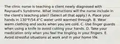 The clinic nurse is teaching a client newly diagnosed with Raynaud's Syndrome. What instructions will the nurse include in the client's teaching plan? (Select all that apply.) A. Place your hands in 130°F/54.4°C water until warmed through. B. Wear warm clothing and socks when you are cold. C. Use finger guards when using a knife to avoid cutting your hands. D. Take your medication only when you feel the tingling in your fingers. E. Avoid stressful situations at work and in your home life.