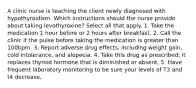 A clinic nurse is teaching the client newly diagnosed with hypothyroidism. Which instructions should the nurse provide about taking levothyroxine? Select all that apply. 1. Take the medication 1 hour before or 2 hours after breakfast. 2. Call the clinic if the pulse before taking the medication is greater than 100bpm. 3. Report adverse drug effects, including weight gain, cold intolerance, and alopecia. 4. Take this drug as prescribed; it replaces thyroid hormone that is diminished or absent. 5. Have frequent laboratory monitoring to be sure your levels of T3 and t4 decrease.