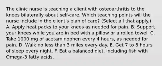 The clinic nurse is teaching a client with osteoarthritis to the knees bilaterally about self-care. Which teaching points will the nurse include in the client's plan of care? (Select all that apply.) A. Apply heat packs to your knees as needed for pain. B. Support your knees while you are in bed with a pillow or a rolled towel. C. Take 1000 mg of acetaminophen every 4 hours, as needed for pain. D. Walk no less than 3 miles every day. E. Get 7 to 8 hours of sleep every night. F. Eat a balanced diet, including fish with Omega-3 fatty acids.