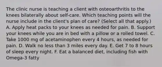 The clinic nurse is teaching a client with osteoarthritis to the knees bilaterally about self-care. Which teaching points will the nurse include in the client's plan of care? (Select all that apply.) A. Apply heat packs to your knees as needed for pain. B. Support your knees while you are in bed with a pillow or a rolled towel. C. Take 1000 mg of acetaminophen every 4 hours, as needed for pain. D. Walk no less than 3 miles every day. E. Get 7 to 8 hours of sleep every night. F. Eat a balanced diet, including fish with Omega-3 fatty