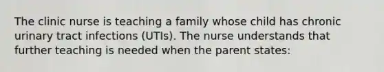 The clinic nurse is teaching a family whose child has chronic urinary tract infections (UTIs). The nurse understands that further teaching is needed when the parent states: