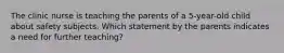 The clinic nurse is teaching the parents of a 5-year-old child about safety subjects. Which statement by the parents indicates a need for further teaching?