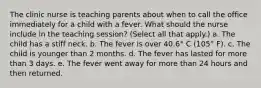 The clinic nurse is teaching parents about when to call the office immediately for a child with a fever. What should the nurse include in the teaching session? (Select all that apply.) a. The child has a stiff neck. b. The fever is over 40.6° C (105° F). c. The child is younger than 2 months. d. The fever has lasted for more than 3 days. e. The fever went away for more than 24 hours and then returned.